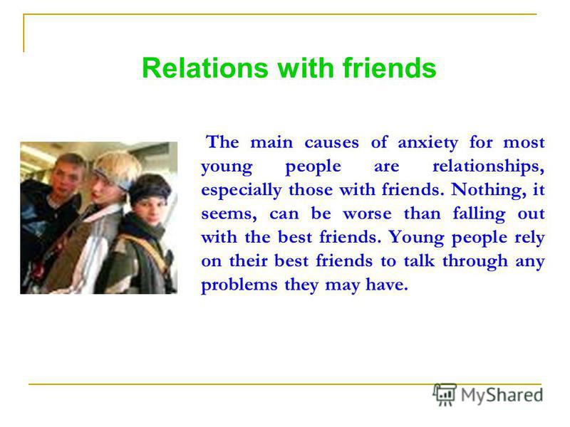 Relations with friends The main causes of anxiety for most young people are relationships, especially those with friends. Nothing, it seems, can be worse than falling out with the best friends. Young people rely on their best friends to talk through 