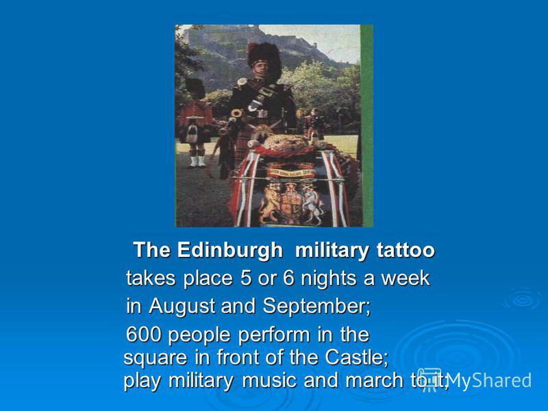 The Edinburgh military tattoo The Edinburgh military tattoo takes place 5 or 6 nights a week takes place 5 or 6 nights a week in August and September; in August and September; 600 people perform in the square in front of the Castle; play military mus