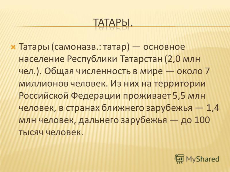 Татары ( самоназв.: татар ) основное население Республики Татарстан (2,0 млн чел.). Общая численность в мире около 7 миллионов человек. Из них на территории Российской Федерации проживает 5,5 млн человек, в странах ближнего зарубежья 1,4 млн человек,