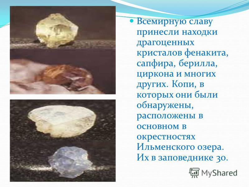 Всемирную славу принесли находки драгоценных кристаллов фенакита, сапфира, берилла, циркона и многих других. Копи, в которых они были обнаружены, расположены в основном в окрестностях Ильменского озера. Их в заповеднике 30.