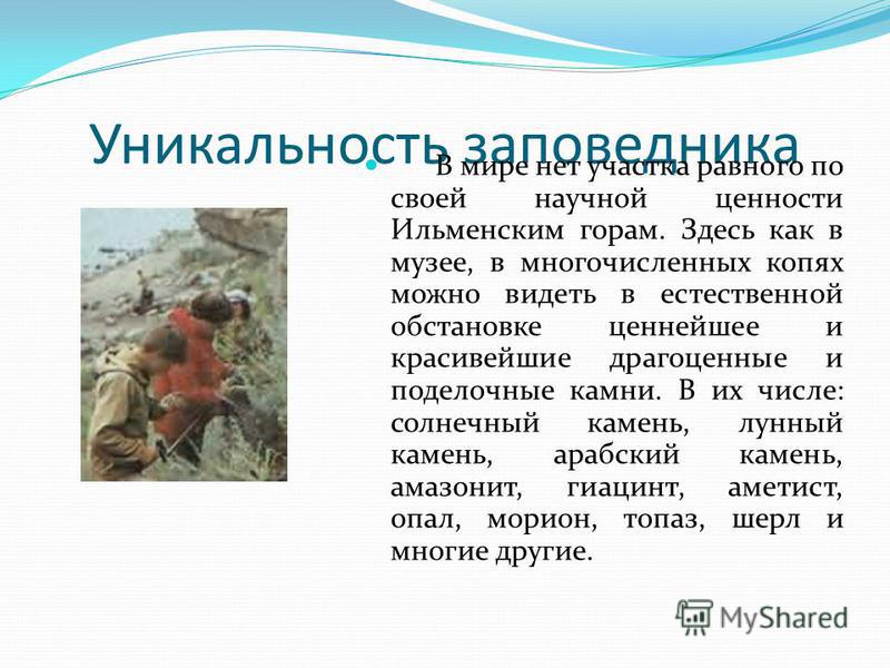 Уникальность заповедника В мире нет участка равного по своей научной ценности Ильменским горам. Здесь как в музее, в многочисленных копях можно видеть в естественной обстановке ценнейшее и красивейшие драгоценные и поделочные камни. В их числе: солне