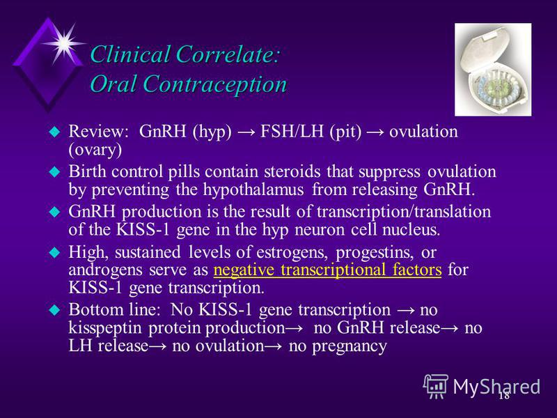18 Clinical Correlate: Oral Contraception u Review: GnRH (hyp) FSH/LH (pit) ovulation (ovary) u Birth control pills contain steroids that suppress ovulation by preventing the hypothalamus from releasing GnRH. u GnRH production is the result of transc