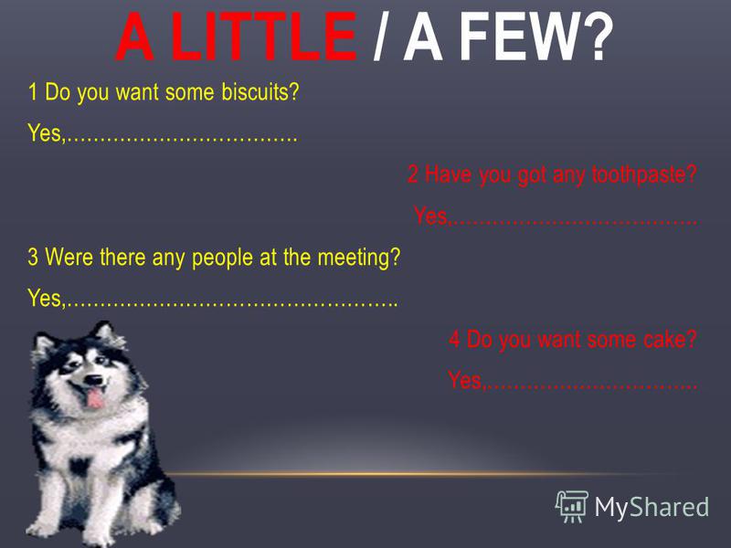 A LITTLE / A FEW? 1 Do you want some biscuits? Yes,…………………………….. 2 Have you got any toothpaste? Yes,………………………………. 3 Were there any people at the meeting? Yes,………………………………………….. 4 Do you want some cake? Yes,…………………………..