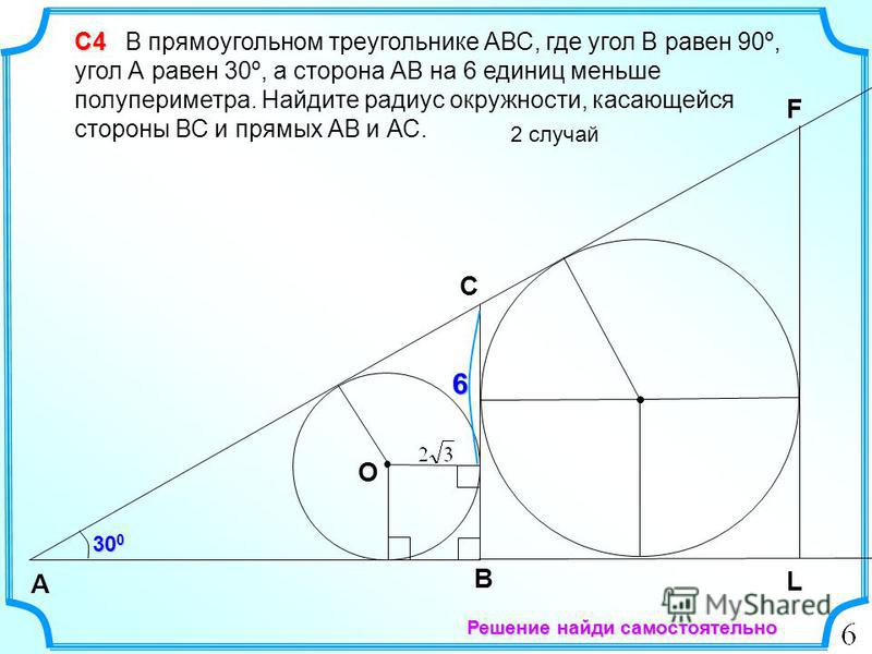 6 С4 С4 В прямоугольном треугольнике АВС, где угол В равен 90º, угол А равен 30º, а сторона АВ на 6 единиц меньше полупериметра. Найдите радиус окружности, касающейся стороны ВС и прямых АВ и АС. 2 случай B А C 30 0 F L O Решение найди самостоятельно
