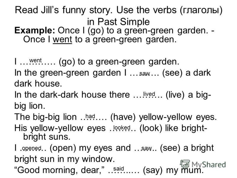 Read Jills funny story. Use the verbs (глаголы) in Past Simple Example: Once I (go) to a green-green garden. - Once I went to a green-green garden. I ………… (go) to a green-green garden. In the green-green garden I ………. (see) a dark dark house. In the 