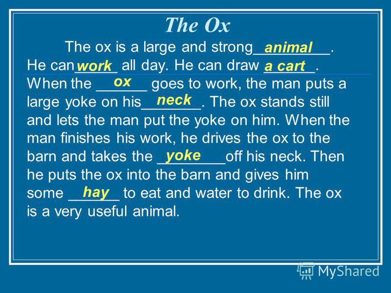 The ox is a large and strong_________. He can_____ all day. He can draw ______. When the ______ goes to work, the man puts a large yoke on his_______. The ox stands still and lets the man put the yoke on him. When the man finishes his work, he drives