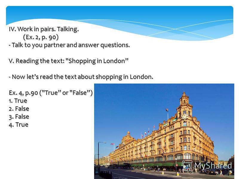 IV. Work in pairs. Talking. (Ex. 2, p. 90) - Talk to you partner and answer questions. V. Reading the text: Shopping in London - Now lets read the text about shopping in London. Ex. 4, p.90 (True or False) 1. True 2. False 3. False 4. True