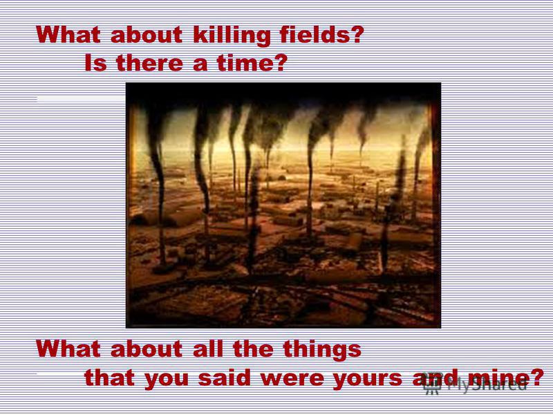 What about killing fields? Is there a time? What about all the things that you said were yours and mine?