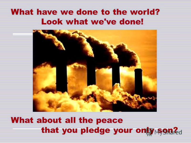 What have we done to the world? Look what we've done! What about all the peace that you pledge your only son?