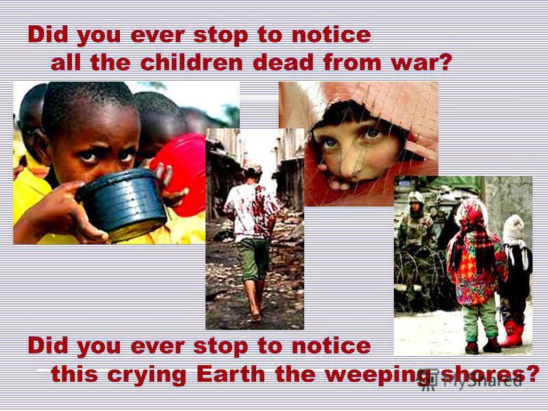 Did you ever stop to notice all the children dead from war? Did you ever stop to notice this crying Earth the weeping shores?