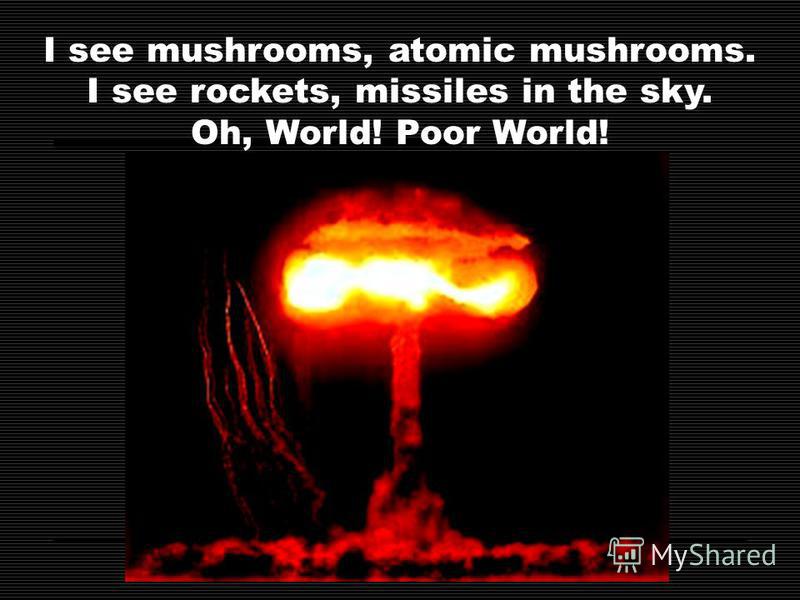 I see mushrooms, atomic mushrooms. I see rockets, missiles in the sky. Oh, World! Poor World!