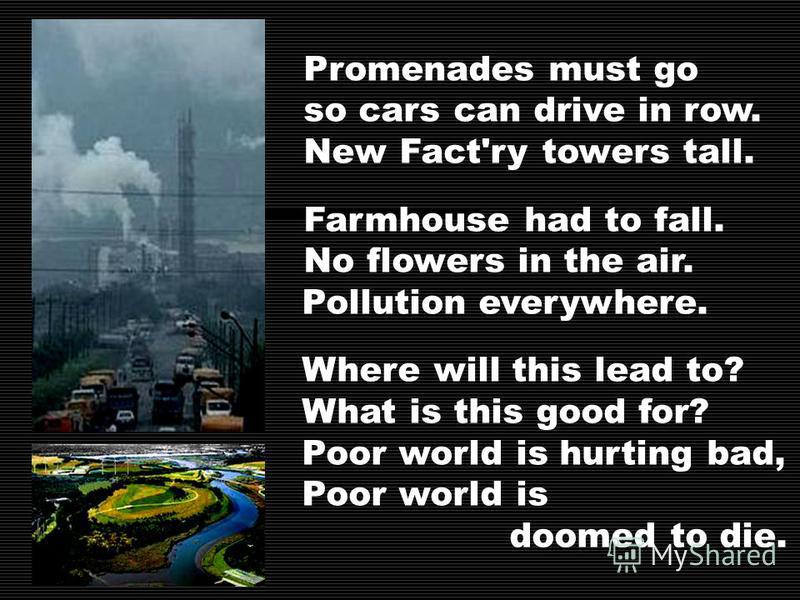 Promenades must go so cars can drive in row. New Fact'ry towers tall. Farmhouse had to fall. No flowers in the air. Pollution everywhere. Where will this lead to? What is this good for? Poor world is hurting bad, Poor world is doomed to die.