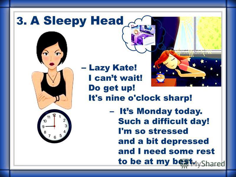 – Lazy Kate! I cant wait! Do get up! It's nine o'clock sharp! – Its Monday today. Such a difficult day! I'm so stressed and a bit depressed and I need some rest to be at my best. 3. A Sleepy Head