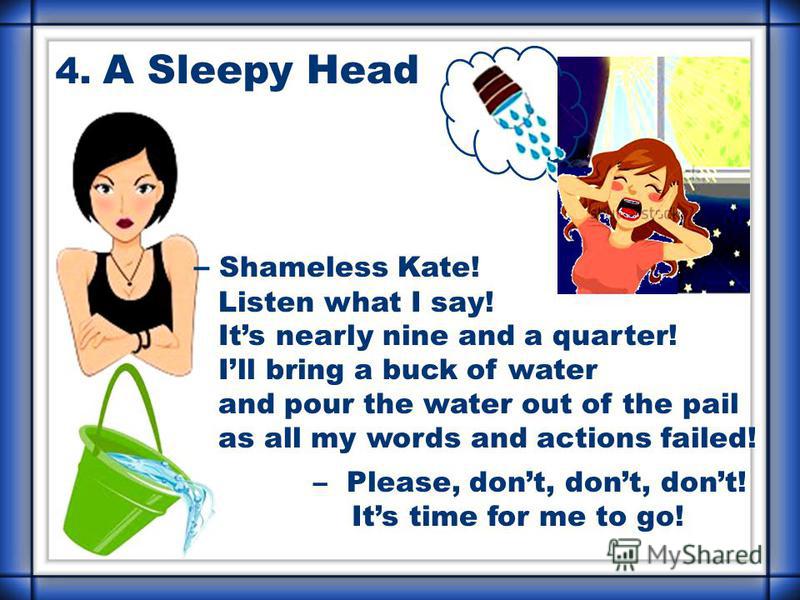 – Shameless Kate! Listen what I say! Its nearly nine and a quarter! Ill bring a buck of water and pour the water out of the pail as all my words and actions failed! – Please, dont, dont, dont! Its time for me to go! 4. A Sleepy Head