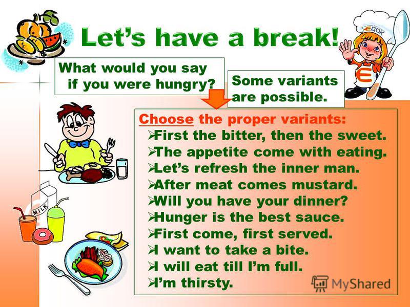 What would you say if you were hungry? Choose the proper variants: First the bitter, then the sweet. The appetite come with eating. Lets refresh the inner man. After meat comes mustard. Will you have your dinner? Hunger is the best sauce. First come,