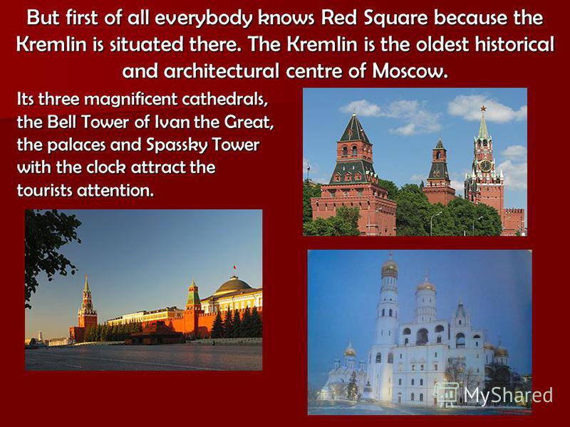 Its three magnificent cathedrals, the Bell Tower of Ivan the Great, the palaces and Spassky Tower with the clock attract the tourists attention. But first of all everybody knows Red Square because the Kremlin is situated there. The Kremlin is the old
