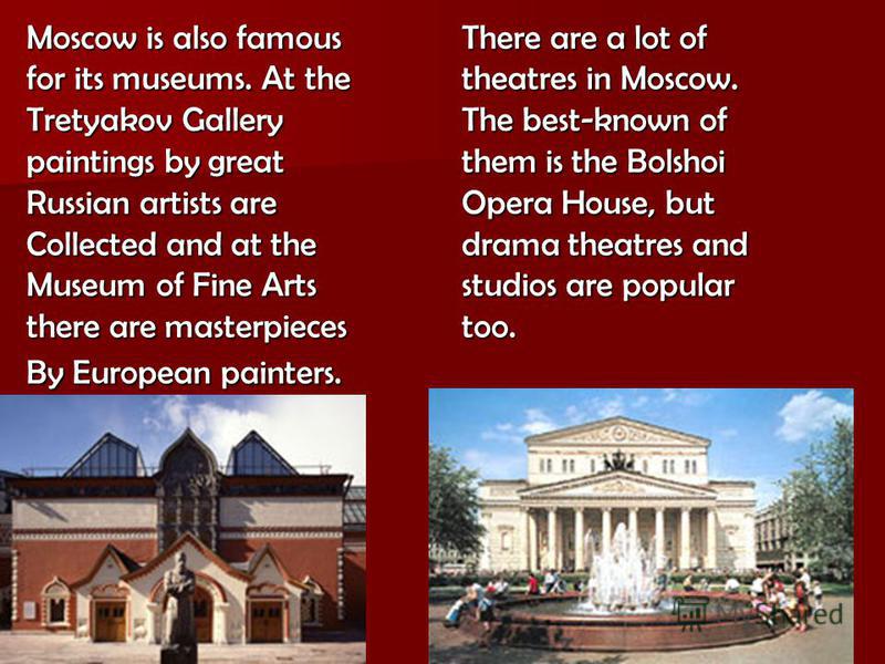 Moscow is also famous for its museums. At the Tretyakov Gallery paintings by great Russian artists are Collected and at the Museum of Fine Arts there are masterpieces By European painters. There are a lot of theatres in Moscow. The best-known of them