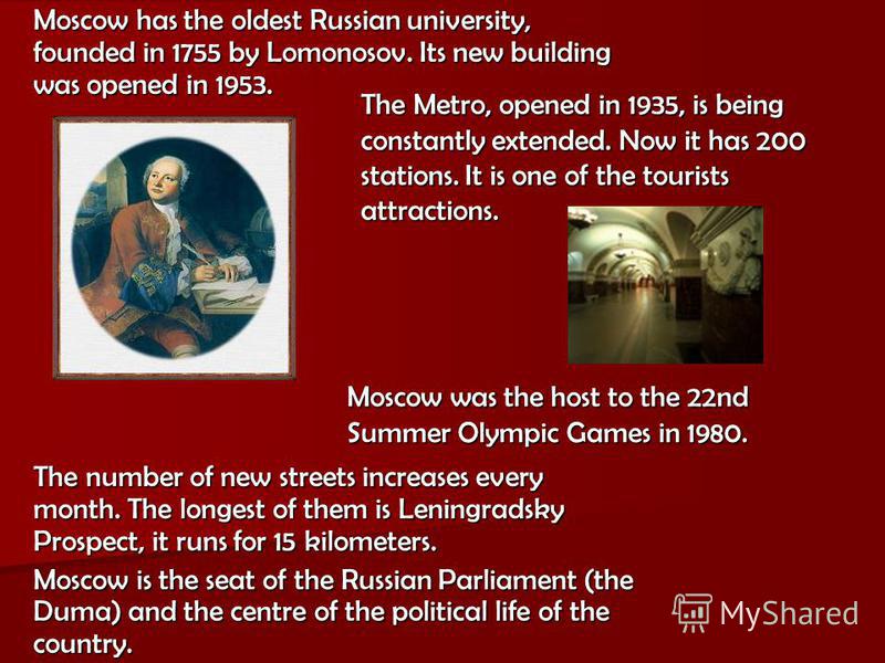 Moscow has the oldest Russian university, founded in 1755 by Lomonosov. Its new building was opened in 1953. Moscow was the host to the 22nd Summer Olympic Games in 1980. The Metro, opened in 1935, is being constantly extended. Now it has 200 station