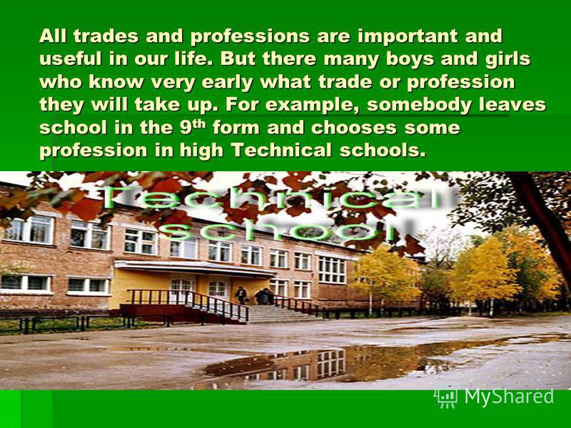 All trades and professions are important and useful in our life. But there many boys and girls who know very early what trade or profession they will take up. For example, somebody leaves school in the 9 th form and chooses some profession in high Te