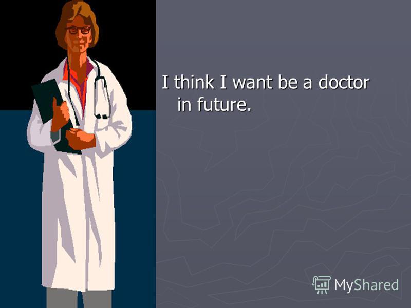 I think I want be a doctor in future.