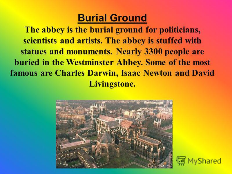 Burial Ground The abbey is the burial ground for politicians, scientists and artists. The abbey is stuffed with statues and monuments. Nearly 3300 people are buried in the Westminster Abbey. Some of the most famous are Charles Darwin, Isaac Newton an
