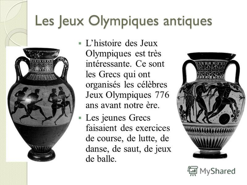 Les Jeux Olympiques antiques Lhistoire des Jeux Olympiques est très intéressante. Ce sont les Grecs qui ont organisés les célèbres Jeux Olympiques 776 ans avant notre ère. Les jeunes Grecs faisaient des exercices de course, de lutte, de danse, de sau