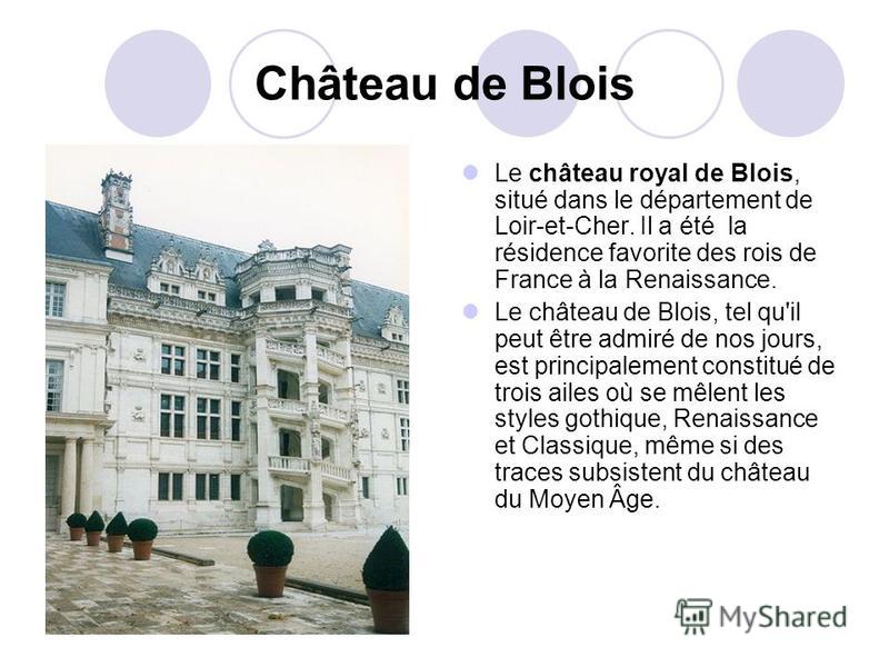 Château de Blois Le château royal de Blois, situé dans le département de Loir-et-Cher. Il a été la résidence favorite des rois de France à la Renaissance. Le château de Blois, tel qu'il peut être admiré de nos jours, est principalement constitué de t