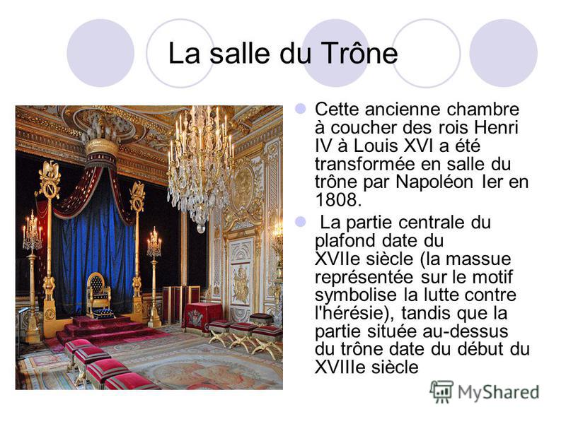 La salle du Trône Cette ancienne chambre à coucher des rois Henri IV à Louis XVI a été transformée en salle du trône par Napoléon Ier en 1808. La partie centrale du plafond date du XVIIe siècle (la massue représentée sur le motif symbolise la lutte c