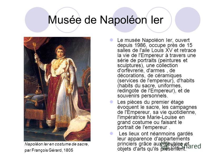 Musée de Napoléon Ier Le musée Napoléon Ier, ouvert depuis 1986, occupe près de 15 salles de l'aile Louis XV et retrace la vie de l'Empereur à travers une série de portraits (peintures et sculptures), une collection d'orfèvrerie, d'armes, de décorati