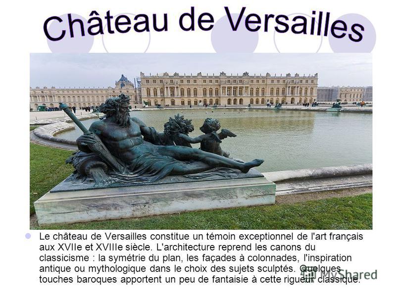 Le château de Versailles constitue un témoin exceptionnel de l'art français aux XVIIe et XVIIIe siècle. L'architecture reprend les canons du classicisme : la symétrie du plan, les façades à colonnades, l'inspiration antique ou mythologique dans le ch