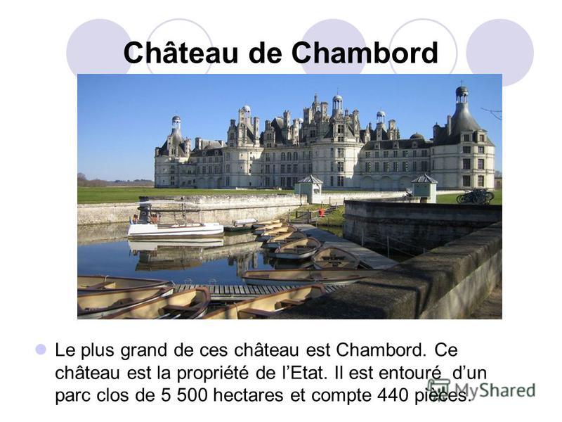 Château de Chambord Le plus grand de ces château est Chambord. Ce château est la propriété de lEtat. Il est entouré dun parc clos de 5 500 hectares et compte 440 pièces.