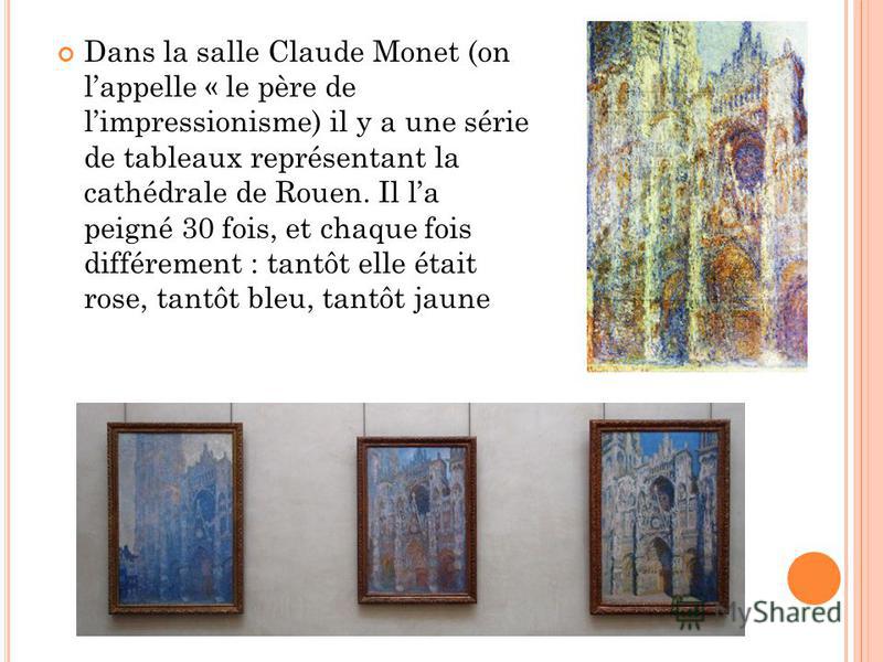 Dans la salle Claude Monet (on lappelle « le père de limpressionisme) il y a une série de tableaux représentant la cathédrale de Rouen. Il la peigné 30 fois, et chaque fois différement : tantôt elle était rose, tantôt bleu, tantôt jaune