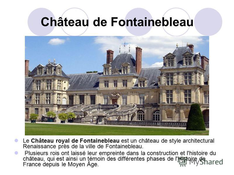 Château de Fontainebleau Le Château royal de Fontainebleau est un château de style architectural Renaissance près de la ville de Fontainebleau. Plusieurs rois ont laissé leur empreinte dans la construction et l'histoire du château, qui est ainsi un t