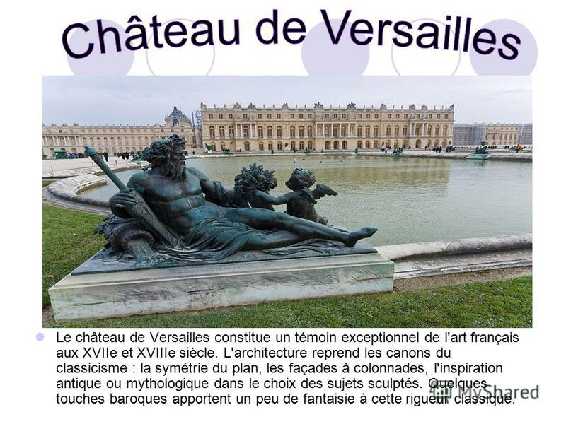 Le château de Versailles constitue un témoin exceptionnel de l'art français aux XVIIe et XVIIIe siècle. L'architecture reprend les canons du classicisme : la symétrie du plan, les façades à colonnades, l'inspiration antique ou mythologique dans le ch