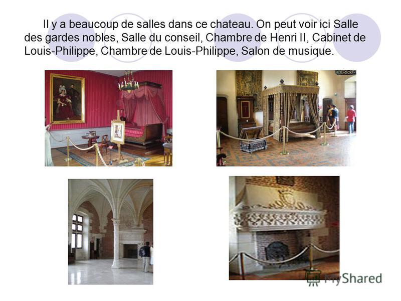 Il y a beaucoup de salles dans ce chateau. On peut voir ici Salle des gardes nobles, Salle du conseil, Chambre de Henri II, Cabinet de Louis-Philippe, Chambre de Louis-Philippe, Salon de musique.