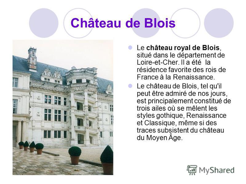 Château de Blois Le château royal de Blois, situé dans le département de Loire-et-Cher. Il a été la résidence favorite des rois de France à la Renaissance. Le château de Blois, tel qu'il peut être admiré de nos jours, est principalement constitué de 