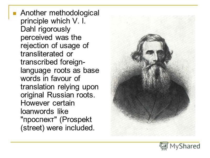 Another methodological principle which V. I. Dahl rigorously perceived was the rejection of usage of transliterated or transcribed foreign- language roots as base words in favour of translation relying upon original Russian roots. However certain loa