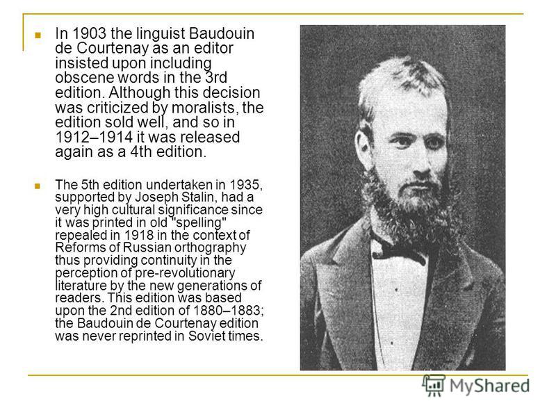 In 1903 the linguist Baudouin de Courtenay as an editor insisted upon including obscene words in the 3rd edition. Although this decision was criticized by moralists, the edition sold well, and so in 1912–1914 it was released again as a 4th edition. T
