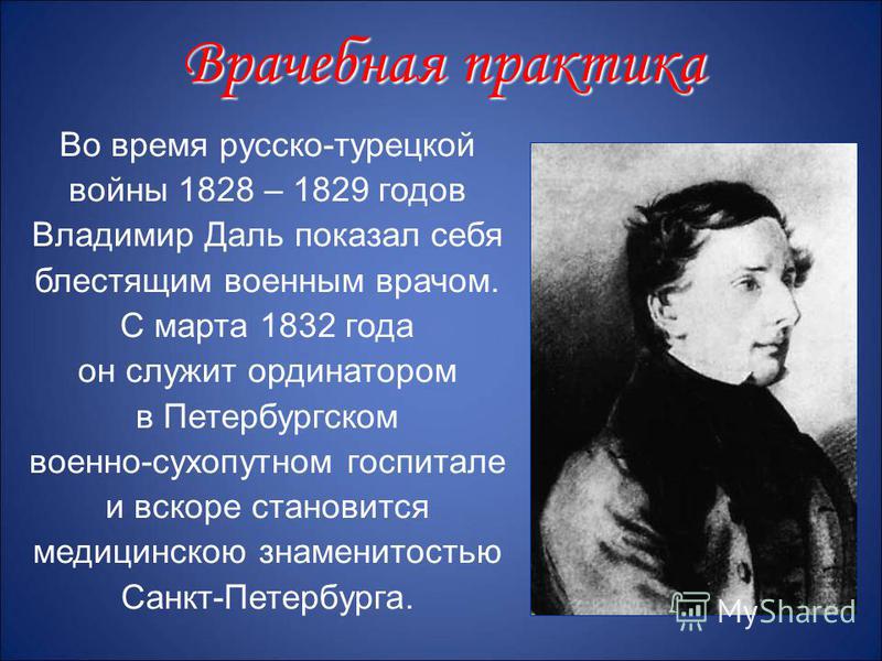 Во время русско-турецкой войны 1828 – 1829 годов Владимир Даль показал себя блестящим военным врачом. С марта 1832 года он служит ординатором в Петербургском военно-сухопутном госпитале и вскоре становится медицинскою знаменитостью Санкт-Петербурга. 