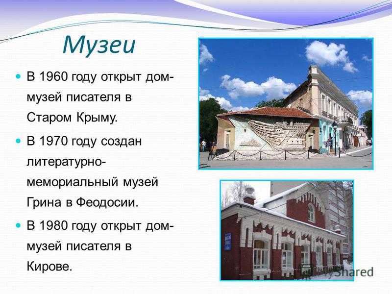 Музеи В 1960 году открыт дом- музей писателя в Старом Крыму. В 1970 году создан литературно- мемориальный музей Грина в Феодосии. В 1980 году открыт дом- музей писателя в Кирове.