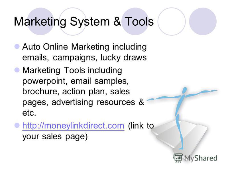 Marketing System & Tools Auto Online Marketing including emails, campaigns, lucky draws Marketing Tools including powerpoint, email samples, brochure, action plan, sales pages, advertising resources & etc. http://moneylinkdirect.com (link to your sal