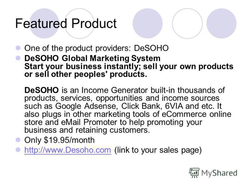 Featured Product One of the product providers: DeSOHO DeSOHO Global Marketing System Start your business instantly; sell your own products or sell other peoples' products. DeSOHO is an Income Generator built-in thousands of products, services, opport