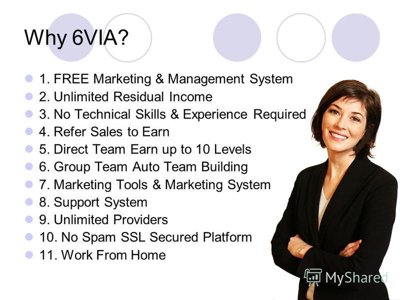 Why 6VIA? 1. FREE Marketing & Management System 2. Unlimited Residual Income 3. No Technical Skills & Experience Required 4. Refer Sales to Earn 5. Direct Team Earn up to 10 Levels 6. Group Team Auto Team Building 7. Marketing Tools & Marketing Syste