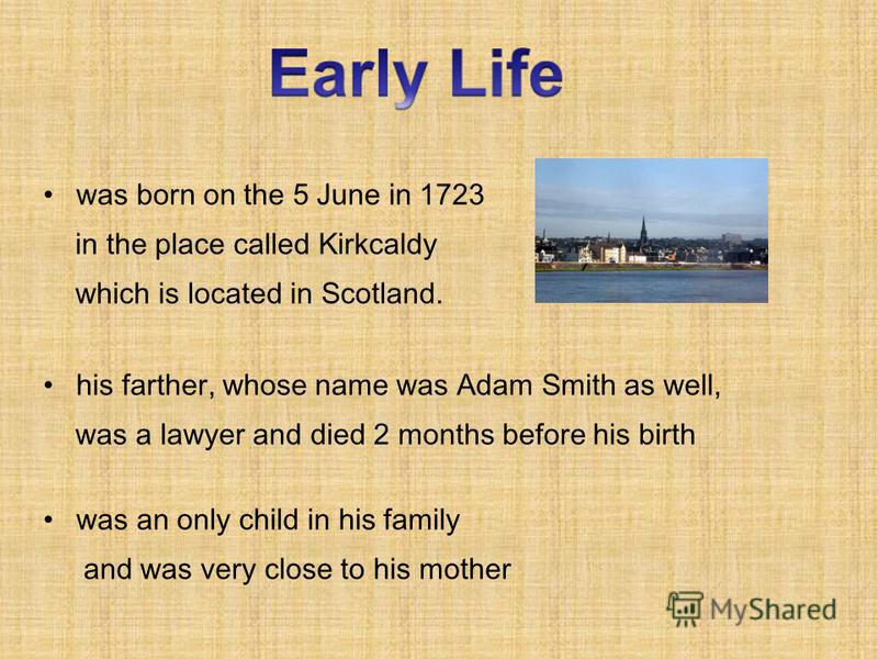 was born on the 5 June in 1723 in the place called Kirkcaldy which is located in Scotland. his farther, whose name was Adam Smith as well, was a lawyer and died 2 months before his birth was an only child in his family and was very close to his mothe