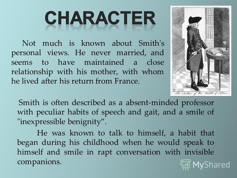 Not much is known about Smith's personal views. He never married, and seems to have maintained a close relationship with his mother, with whom he lived after his return from France. Smith is often described as a absent-minded professor with peculiar 