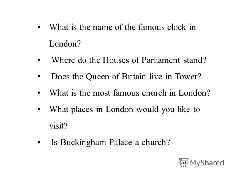 What is the name of the famous clock in London? Where do the Houses of Parliament stand? Does the Queen of Britain live in Tower? What is the most famous church in London? What places in London would you like to visit? Is Buckingham Palace a church?