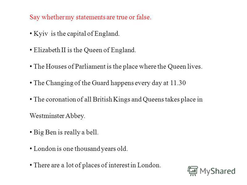 Say whether my statements are true or false. Kyiv is the capital of England. Elizabeth II is the Queen of England. The Houses of Parliament is the place where the Queen lives. The Changing of the Guard happens every day at 11.30 The coronation of all
