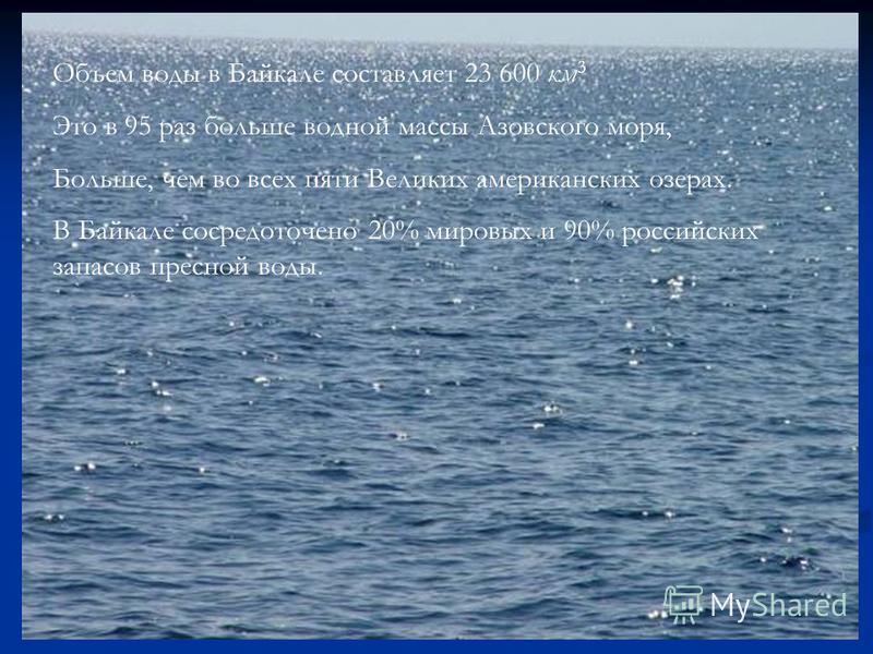 Объем воды в Байкале составляет 23 600 км 3 Это в 95 раз больше водной массы Азовского моря, Больше, чем во всех пяти Великих американских озерах. В Байкале сосредоточено 20% мировых и 90% российских запасов пресной воды.
