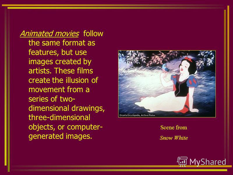 Animated movies follow the same format as features, but use images created by artists. These films create the illusion of movement from a series of two- dimensional drawings, three-dimensional objects, or computer- generated images. Scene from Snow W