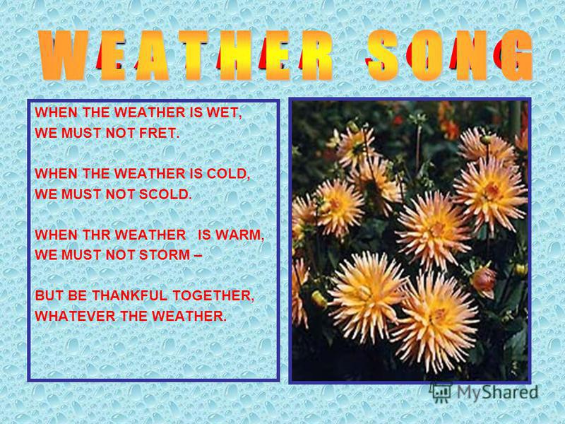 W E A T H E R S O N G WHEN THE WEATHER IS WET, WE MUST NOT FRET. WHEN THE WEATHER IS COLD, WE MUST NOT SCOLD. WHEN THR WEATHER IS WARM, WE MUST NOT STORM – BUT BE THANKFUL TOGETHER, WHATEVER THE WEATHER.